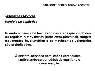 SÍNDROMES NEUROLÓGICAS APÓS TCE



•Alterações Motoras
Hemiplegia espástica


Quando a lesão está localizada nas áreas que modificam
ou regulam o movimento (trato extra-piramidal), surgem
movimentos involuntários e os movimentos voluntários
são prejudicados.


      Ataxia: relacionada com lesões cerebelares,
       manifestando-se por déficit de equilíbrio e
                     incoordenação.
 