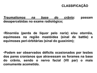 CLASSIFICAÇÃO


Traumatismos    na    base    do     crânio:   passam
desapercebidas no exame radiológico;


•Rinorréia (perda de líquor pelo nariz) e/ou otorréia,
equimoses na região mastóidea (sinal de battle) e
equimoses peri-órbitárias (sinal do guaxinim);


•Podem ser observados déficits ocasionados por lesões
dos pares cranianos que atravessam os forames na base
do crânio, sendo o nervo facial (VII par) o mais
comumente acometido.
 