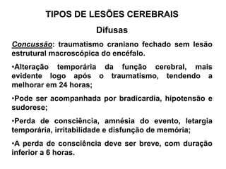 TIPOS DE LESÕES CEREBRAIS
                     Difusas
Concussão: traumatismo craniano fechado sem lesão
estrutural macroscópica do encéfalo.
•Alteração temporária da função cerebral, mais
evidente logo após o traumatismo, tendendo a
melhorar em 24 horas;
•Pode ser acompanhada por bradicardia, hipotensão e
sudorese;
•Perda de consciência, amnésia do evento, letargia
temporária, irritabilidade e disfunção de memória;
•A perda de consciência deve ser breve, com duração
inferior a 6 horas.
 