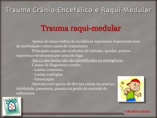 Trauma raqui-medular
          Apesar do baixo índice de incidência representa importante taxa
de morbidade e altos custos de tratamento.
          Principais causas são acidentes de trânsito, quedas, prática
esportiva e ferimentos por arma de fogo.
          Até 1/3 das lesões não são identificadas na emergência.
          Causas de diagnóstico tardio:
          - Lesões cranianas.
          - Lesões múltiplas.
          - Intoxicação.
          Atenção com queixa de dor nas costas ou pescoço,
debilidade, parestesia, paresia ou perda de controle de
esfíncteres.



                                                               CIRURGIA GERAL
 