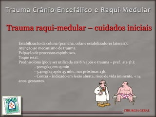 Trauma raqui-medular – cuidados iniciais
   Estabilização da coluna (prancha, colar e estabilizadores laterais).
   Atenção ao mecanismo de trauma.
   Palpação de processos espinhosos.
   Toque retal.
   Prednisolona (pode ser utilizada até 8 h após o trauma – pref. até 3h):
             - 30mg/kg em 15 min.
             - 5,4mg/kg após 45 min., nas próximas 23h.
             - Contra – indicado em lesão aberta, risco de vida iminente, < 14
   anos, gestantes.




                                                                   CIRURGIA GERAL
 