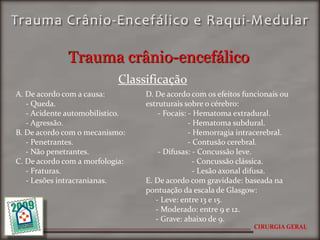 Trauma crânio-encefálico
                            Classificação
A. De acordo com a causa:        D. De acordo com os efeitos funcionais ou
   - Queda.                      estruturais sobre o cérebro:
   - Acidente automobilístico.       - Focais: - Hematoma extradural.
   - Agressão.                                 - Hematoma subdural.
B. De acordo com o mecanismo:                  - Hemorragia intracerebral.
   - Penetrantes.                              - Contusão cerebral.
   - Não penetrantes.                - Difusas: - Concussão leve.
C. De acordo com a morfologia:                   - Concussão clássica.
   - Fraturas.                                   - Lesão axonal difusa.
   - Lesões intracranianas.      E. De acordo com gravidade: baseada na
                                 pontuação da escala de Glasgow:
                                    - Leve: entre 13 e 15.
                                    - Moderado: entre 9 e 12.
                                    - Grave: abaixo de 9.
                                                                CIRURGIA GERAL
 