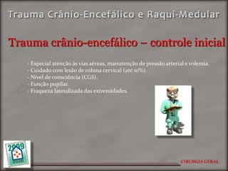 Trauma crânio-encefálico – controle inicial
   - Especial atenção às vias aéreas, manutenção de pressão arterial e volemia.
   - Cuidado com lesão de coluna cervical (até 10%).
   - Nível de consciência (CGS).
   - Função pupilar.
   - Fraqueza lateralizada das extremidades.




                                                                   CIRURGIA GERAL
 