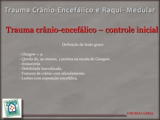 Trauma crânio-encefálico – controle inicial
                           Definição de lesão grave:

   - Glasgow < 9.
   - Queda de, ao menos, 3 pontos na escala de Glasgow.
   - Anisocoria.
   - Debilidade lateralizada.
   - Fraturas de crânio com afundamento.
   - Lesões com exposição encefálica.




                                                          CIRURGIA GERAL
 
