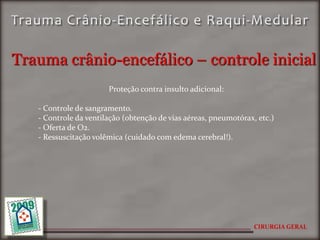 Trauma crânio-encefálico – controle inicial
                       Proteção contra insulto adicional:

   - Controle de sangramento.
   - Controle da ventilação (obtenção de vias aéreas, pneumotórax, etc.)
   - Oferta de O2.
   - Ressuscitação volêmica (cuidado com edema cerebral!).




                                                                  CIRURGIA GERAL
 
