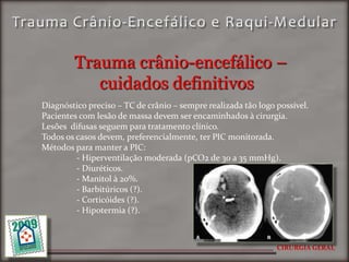 Trauma crânio-encefálico –
           cuidados definitivos
Diagnóstico preciso – TC de crânio – sempre realizada tão logo possível.
Pacientes com lesão de massa devem ser encaminhados à cirurgia.
Lesões difusas seguem para tratamento clínico.
Todos os casos devem, preferencialmente, ter PIC monitorada.
Métodos para manter a PIC:
         - Hiperventilação moderada (pCO2 de 30 a 35 mmHg).
         - Diuréticos.
         - Manitol à 20%.
         - Barbitúricos (?).
         - Corticóides (?).
         - Hipotermia (?).



                                                               CIRURGIA GERAL
 