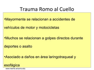 www.reeme.arizona.edu
Trauma Romo al Cuello
•Mayormente se relacionan a accidentes de
vehículos de motor y motocicletas
•Muchos se relacionan a golpes directos durante
deportes o asalto
•Asociado a daños en área laringotraqueal y
esofágica
www.reeme.arizona.edu
 
