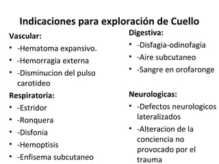 Indicaciones para exploración de Cuello
Vascular:
• -Hematoma expansivo.
• -Hemorragia externa
• -Disminucion del pulso
carotideo
Respiratoria:
• -Estridor
• -Ronquera
• -Disfonia
• -Hemoptisis
• -Enfisema subcutaneo
Digestiva:
• -Disfagia-odinofagia
• -Aire subcutaneo
• -Sangre en orofaronge
Neurologicas:
• -Defectos neurologicos
lateralizados
• -Alteracion de la
conciencia no
provocado por el
trauma
 