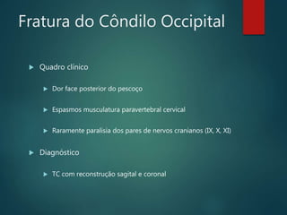 Fratura do Côndilo Occipital
 Quadro clínico
 Dor face posterior do pescoço
 Espasmos musculatura paravertebral cervical
 Raramente paralisia dos pares de nervos cranianos (IX, X, XI)
 Diagnóstico
 TC com reconstrução sagital e coronal
 
