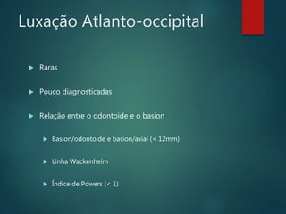 Luxação Atlanto-occipital
 Raras
 Pouco diagnosticadas
 Relação entre o odontoide e o basion
 Basion/odontoide e basion/axial (< 12mm)
 Linha Wackenheim
 Índice de Powers (< 1)
 