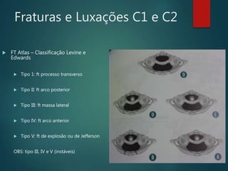 Fraturas e Luxações C1 e C2
 FT Atlas – Classificação Levine e
Edwards
 Tipo 1: ft processo transverso
 Tipo II: ft arco posterior
 Tipo III: ft massa lateral
 Tipo IV: ft arco anterior
 Tipo V: ft de explosão ou de Jefferson
OBS: tipo III, IV e V (instáveis)
 