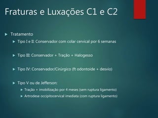 Fraturas e Luxações C1 e C2
 Tratamento
 Tipo I e II: Conservador com colar cervical por 6 semanas
 Tipo III: Conservador + Tração + Halogesso
 Tipo IV: Conservador/Cirúrgico (ft odontoide + desvio)
 Tipo V ou de Jefferson:
 Tração + imobilização por 4 meses (sem ruptura ligamento)
 Artrodese occipitocervical imediata (com ruptura ligamento)
 