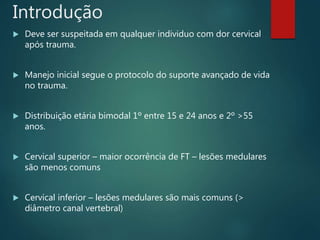Introdução
 Deve ser suspeitada em qualquer individuo com dor cervical
após trauma.
 Manejo inicial segue o protocolo do suporte avançado de vida
no trauma.
 Distribuição etária bimodal 1º entre 15 e 24 anos e 2º >55
anos.
 Cervical superior – maior ocorrência de FT – lesões medulares
são menos comuns
 Cervical inferior – lesões medulares são mais comuns (>
diâmetro canal vertebral)
 