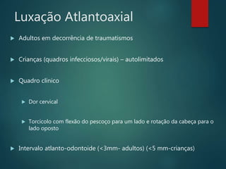Luxação Atlantoaxial
 Adultos em decorrência de traumatismos
 Crianças (quadros infecciosos/virais) – autolimitados
 Quadro clínico
 Dor cervical
 Torcicolo com flexão do pescoço para um lado e rotação da cabeça para o
lado oposto
 Intervalo atlanto-odontoide (<3mm- adultos) (<5 mm-crianças)
 