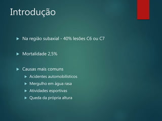 Introdução
 Na região subaxial - 40% lesões C6 ou C7
 Mortalidade 2,5%
 Causas mais comuns
 Acidentes automobilísticos
 Mergulho em água rasa
 Atividades esportivas
 Queda da própria altura
 