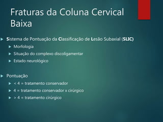 Fraturas da Coluna Cervical
Baixa
 Sistema de Pontuação da Classificação de Lesão Subaxial (SLIC)
 Morfologia
 Situação do complexo discoligamentar
 Estado neurológico
 Pontuação
 < 4 = tratamento conservador
 4 = tratamento conservador x cirúrgico
 > 4 = tratamento cirúrgico
 