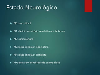 Estado Neurológico
 N0: sem déficit
 N1: déficit transitório resolvido em 24 horas
 N2: radiculopatia
 N3: lesão medular incompleta
 N4: lesão medular completa
 NX: pcte sem condições de exame físico
 