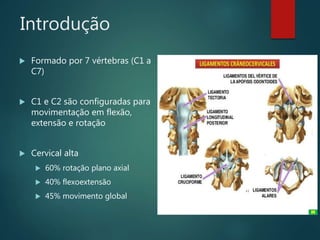 Introdução
 Formado por 7 vértebras (C1 a
C7)
 C1 e C2 são configuradas para
movimentação em flexão,
extensão e rotação
 Cervical alta
 60% rotação plano axial
 40% flexoextensão
 45% movimento global
 