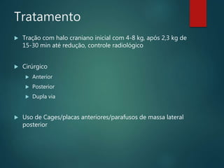 Tratamento
 Tração com halo craniano inicial com 4-8 kg, após 2,3 kg de
15-30 min até redução, controle radiológico
 Cirúrgico
 Anterior
 Posterior
 Dupla via
 Uso de Cages/placas anteriores/parafusos de massa lateral
posterior
 