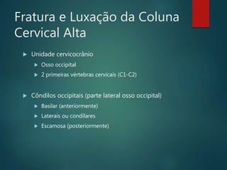 Fratura e Luxação da Coluna
Cervical Alta
 Unidade cervicocrânio
 Osso occipital
 2 primeiras vértebras cervicais (C1-C2)
 Côndilos occipitais (parte lateral osso occipital)
 Basilar (anteriormente)
 Laterais ou condilares
 Escamosa (posteriormente)
 