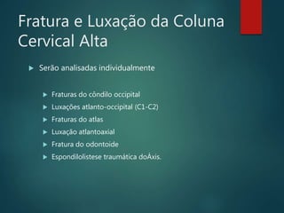 Fratura e Luxação da Coluna
Cervical Alta
 Serão analisadas individualmente
 Fraturas do côndilo occipital
 Luxações atlanto-occipital (C1-C2)
 Fraturas do atlas
 Luxação atlantoaxial
 Fratura do odontoide
 Espondilolistese traumática doÁxis.
 