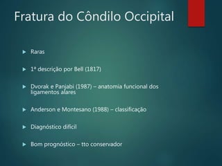 Fratura do Côndilo Occipital
 Raras
 1ª descrição por Bell (1817)
 Dvorak e Panjabi (1987) – anatomia funcional dos
ligamentos alares
 Anderson e Montesano (1988) – classificação
 Diagnóstico difícil
 Bom prognóstico – tto conservador
 