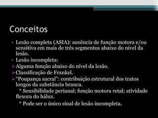 Conceitos
• Lesão completa (ASIA): ausência de função motora e/ou
sensitiva em mais de três segmentos abaixo do nível da
lesão.
• Lesão incompleta:
Alguma função abaixo do nível da lesão.
Classificação de Frankel.
“Poupança sacral”: contribuição estrutural dos tratos
longos da substância branca.
* Sensibilidade perianal; função motora retal; atividade
flexora do hálux.
* Pode ser o único sinal de lesão incompleta.
 
