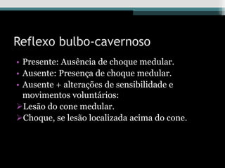 Reflexo bulbo-cavernoso
• Presente: Ausência de choque medular.
• Ausente: Presença de choque medular.
• Ausente + alterações de sensibilidade e
movimentos voluntários:
Lesão do cone medular.
Choque, se lesão localizada acima do cone.
 