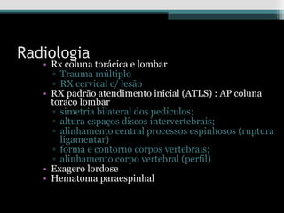 Radiologia
• Rx coluna torácica e lombar
▫ Trauma múltiplo
▫ RX cervical c/ lesão
• RX padrão atendimento inicial (ATLS) : AP coluna
toraco lombar
▫ simetria bilateral dos pedículos;
▫ altura espaços discos intervertebrais;
▫ alinhamento central processos espinhosos (ruptura
ligamentar)
▫ forma e contorno corpos vertebrais;
▫ alinhamento corpo vertebral (perfil)
• Exagero lordose
• Hematoma paraespinhal
 