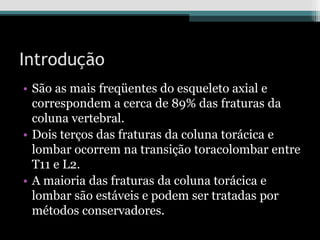 Introdução
• São as mais freqüentes do esqueleto axial e
correspondem a cerca de 89% das fraturas da
coluna vertebral.
• Dois terços das fraturas da coluna torácica e
lombar ocorrem na transição toracolombar entre
T11 e L2.
• A maioria das fraturas da coluna torácica e
lombar são estáveis e podem ser tratadas por
métodos conservadores.
 