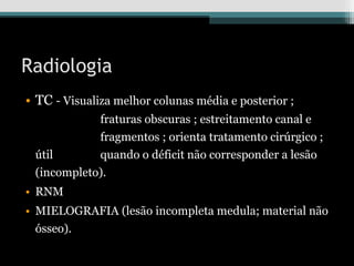 Radiologia
• TC - Visualiza melhor colunas média e posterior ;
fraturas obscuras ; estreitamento canal e
fragmentos ; orienta tratamento cirúrgico ;
útil quando o déficit não corresponder a lesão
(incompleto).
• RNM
• MIELOGRAFIA (lesão incompleta medula; material não
ósseo).
 