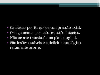 • Causadas por forças de compressão axial.
• Os ligamentos posteriores estão intactos.
• Não ocorre translação no plano sagital.
• São lesões estáveis e o déficit neurológico
raramente ocorre.
 