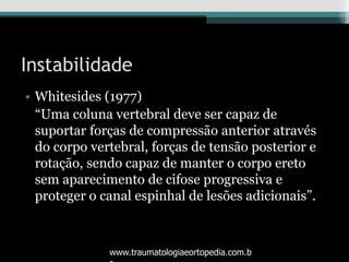 Instabilidade
• Whitesides (1977)
“Uma coluna vertebral deve ser capaz de
suportar forças de compressão anterior através
do corpo vertebral, forças de tensão posterior e
rotação, sendo capaz de manter o corpo ereto
sem aparecimento de cifose progressiva e
proteger o canal espinhal de lesões adicionais”.
www.traumatologiaeortopedia.com.b
 