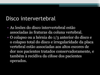 Disco intervertebral
• As lesões do disco intervertebral estão
associadas às fraturas da coluna vertebral.
• O colapso ou a hérnia do 1/3 anterior do disco e
o colapso total do disco e irregularidade da placa
vertebral estão associadas aos altos escores de
dor nos pacientes tratados conservadoramente, e
também à recidiva da cifose dos pacientes
operados.
 