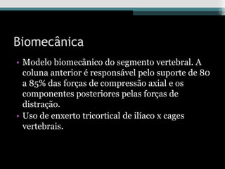 Biomecânica
• Modelo biomecânico do segmento vertebral. A
coluna anterior é responsável pelo suporte de 80
a 85% das forças de compressão axial e os
componentes posteriores pelas forças de
distração.
• Uso de enxerto tricortical de ilíaco x cages
vertebrais.
 