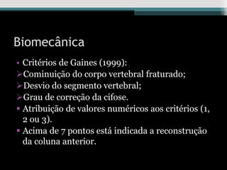 Biomecânica
• Critérios de Gaines (1999):
Cominuição do corpo vertebral fraturado;
Desvio do segmento vertebral;
Grau de correção da cifose.
 Atribuição de valores numéricos aos critérios (1,
2 ou 3).
 Acima de 7 pontos está indicada a reconstrução
da coluna anterior.
 