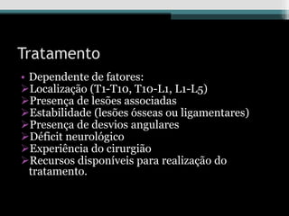 Tratamento
• Dependente de fatores:
Localização (T1-T10, T10-L1, L1-L5)
Presença de lesões associadas
Estabilidade (lesões ósseas ou ligamentares)
Presença de desvios angulares
Déficit neurológico
Experiência do cirurgião
Recursos disponíveis para realização do
tratamento.
 