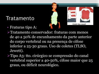Tratamento
• Fraturas tipo A:
Tratamento conservador: fraturas com menos
de 40 a 50% de encunhamento da parte anterior
do corpo vertebral ou na presença de cifose
inferior a 25-30 graus. Uso de coletes (TLSO,
Jewett).
Tipo A3: tto. cirúrgico se compressão do canal
vertebral superior a 40-50%, cifose maior que 25
graus, ou déficit neurológico.
 