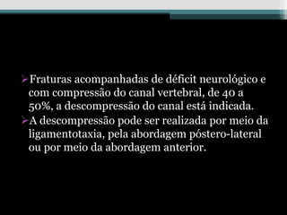 Fraturas acompanhadas de déficit neurológico e
com compressão do canal vertebral, de 40 a
50%, a descompressão do canal está indicada.
A descompressão pode ser realizada por meio da
ligamentotaxia, pela abordagem póstero-lateral
ou por meio da abordagem anterior.
 