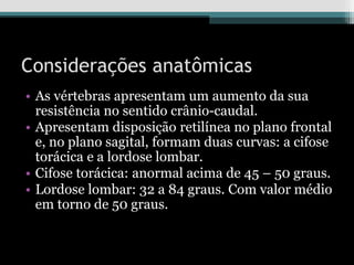 Considerações anatômicas
• As vértebras apresentam um aumento da sua
resistência no sentido crânio-caudal.
• Apresentam disposição retilínea no plano frontal
e, no plano sagital, formam duas curvas: a cifose
torácica e a lordose lombar.
• Cifose torácica: anormal acima de 45 – 50 graus.
• Lordose lombar: 32 a 84 graus. Com valor médio
em torno de 50 graus.
 