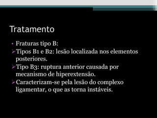 Tratamento
• Fraturas tipo B:
Tipos B1 e B2: lesão localizada nos elementos
posteriores.
Tipo B3: ruptura anterior causada por
mecanismo de hiperextensão.
Caracterizam-se pela lesão do complexo
ligamentar, o que as torna instáveis.
 