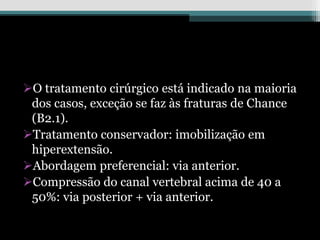 O tratamento cirúrgico está indicado na maioria
dos casos, exceção se faz às fraturas de Chance
(B2.1).
Tratamento conservador: imobilização em
hiperextensão.
Abordagem preferencial: via anterior.
Compressão do canal vertebral acima de 40 a
50%: via posterior + via anterior.
 