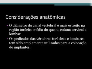 Considerações anatômicas
• O diâmetro do canal vertebral é mais estreito na
região torácica média do que na coluna cervical e
lombar.
• Os pedículos das vértebras torácicas e lombares
tem sido amplamente utilizados para a colocação
de implantes.
 