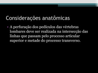 Considerações anatômicas
• A perfuração dos pedículos das vértebras
lombares deve ser realizada na intersecção das
linhas que passam pelo processo articular
superior e metade do processo transverso.
 