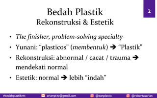#bedahplastikntt @robertusarian
arian9677@gmail.com @eanplastic
Bedah Plastik
Rekonstruksi & Estetik
• The finisher, problem-solving specialty
• Yunani: “plasticos” (membentuk) è “Plastik”
• Rekonstruksi: abnormal / cacat / trauma è
mendekati normal
• Estetik: normal è lebih “indah”
2
 