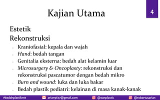 #bedahplastikntt @robertusarian
arian9677@gmail.com @eanplastic
Kajian Utama 4
Estetik
Rekonstruksi
- Kraniofasial: kepala dan wajah
- Hand: bedah tangan
- Genitalia eksterna: bedah alat kelamin luar
- Microsurgery & Oncoplasty: rekonstruksi dan
rekonstruksi pascatumor dengan bedah mikro
- Burn and wound: luka dan luka bakar
- Bedah plastik pediatri: kelainan di masa kanak-kanak
 