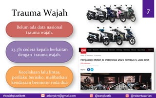 #bedahplastikntt @robertusarian
arian9677@gmail.com @eanplastic
Trauma Wajah 7
Belum ada data nasional
trauma wajah.
23.3% cedera kepala berkaitan
dengan trauma wajah.
Kecelakaan lalu lintas,
perilaku berisiko, melibatkan
kendaraan bermotor roda dua
 