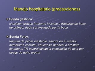 Manejo hospitalario (precauciones)   Sonda gástrica : si existen graves fracturas faciales o fracturas de base de cráneo, debe ser insertada por la boca Sonda Foley : fractura de pelvis inestable, sangre en el meato, hematoma escrotal, equimosis perineal o próstata flotante al TR contraindican la colocación de esta por riesgo de daño uretral 