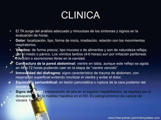 CLINICA
• El TA surge del análisis adecuado y minucioso de los síntomas y signos en la
evaluación de horas.
• Dolor: localización, tipo, forma de inicio, irradiación, relación con los movimientos
respiratorios.
• Vómitos: de forma precoz, tipo mucoso o de alimentos y son de naturaleza refleja,
por el miedo o pánico. Los vómitos tardíos (4-6 horas) son por irritación peritoneal,
infección o secreciones libres en la cavidad.
• Contractura de la pared abdominal: vientre en tabla, aunque este reflejo se agota
en 48 a 72 horas pudiendo caer en la etapa de “vientre vencido”
• Inmovilidad del diafragma: signo característico de trauma de abdomen, con
respiración superficial evitando movilizar el vientre y evitar el dolor.
• Equimosis periumbilical: en lesión pancreática o ruptura de la cara posterior del
duodeno.
• Signo de Jobert: interposición de aire en el espacio hepatofrenico, se expresa por la
desaparición de la matidez hepática en el HD. Es patognomónico de ruptura de
viscera hueca.
 