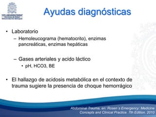 Ayudas diagnósticas
• Laboratorio
   – Hemoleucograma (hematocrito), enzimas
     pancreáticas, enzimas hepáticas


   – Gases arteriales y acido láctico
      • pH, HCO3, BE


• El hallazgo de acidosis metabólica en el contexto de
  trauma sugiere la presencia de choque hemorrágico



                            Abdominal Trauma, en: Rosen´s Emergency: Medicine
                                Concepts and Clinical Practice. 7th Edition. 2010
 